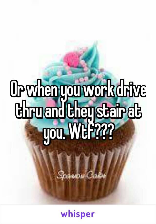 Or when you work drive thru and they stair at you. Wtf???