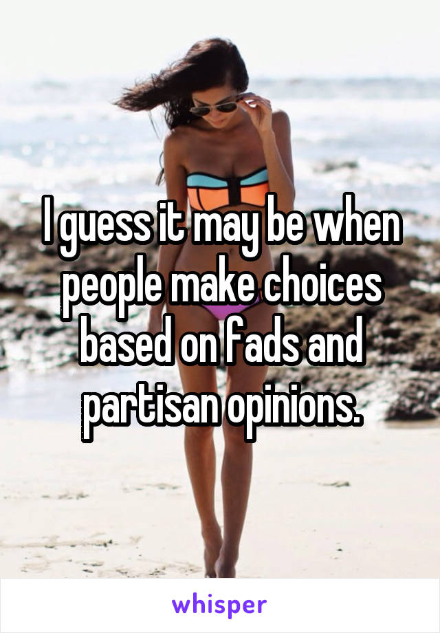 I guess it may be when people make choices based on fads and partisan opinions.