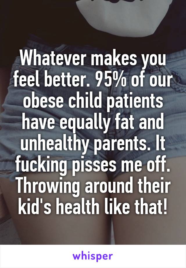 Whatever makes you feel better. 95% of our obese child patients have equally fat and unhealthy parents. It fucking pisses me off. Throwing around their kid's health like that!