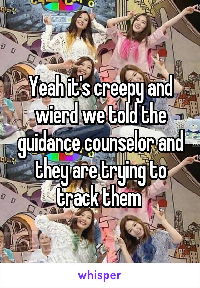 Yeah it's creepy and wierd we told the guidance counselor and they are trying to track them 