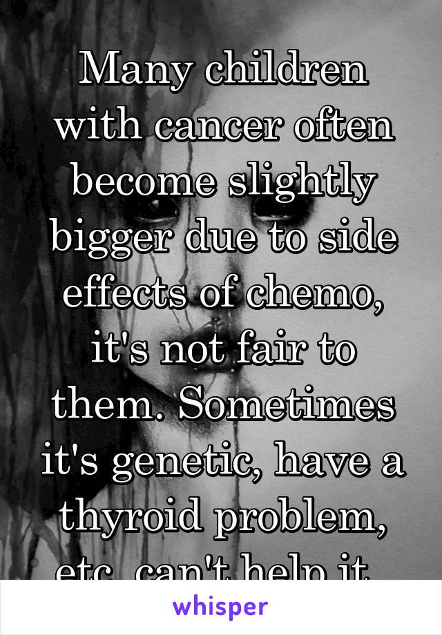 Many children with cancer often become slightly bigger due to side effects of chemo, it's not fair to them. Sometimes it's genetic, have a thyroid problem, etc. can't help it. 