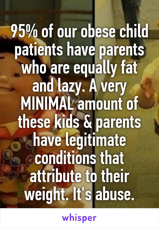 95% of our obese child patients have parents who are equally fat and lazy. A very MINIMAL amount of these kids & parents have legitimate conditions that attribute to their weight. It's abuse.