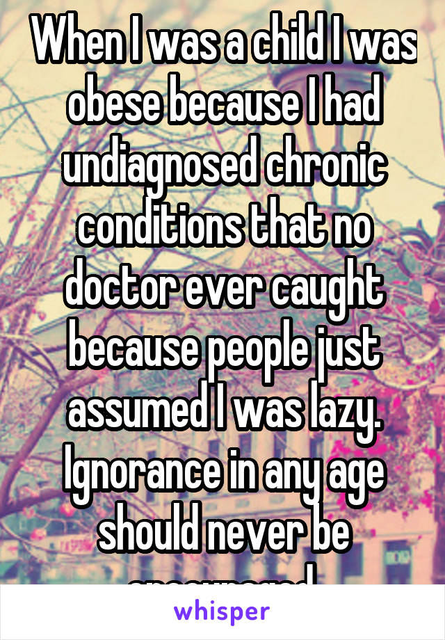 When I was a child I was obese because I had undiagnosed chronic conditions that no doctor ever caught because people just assumed I was lazy.
Ignorance in any age should never be encouraged.