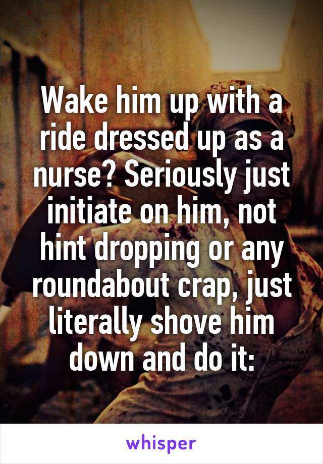 Wake him up with a ride dressed up as a nurse? Seriously just initiate on him, not hint dropping or any roundabout crap, just literally shove him down and do it: