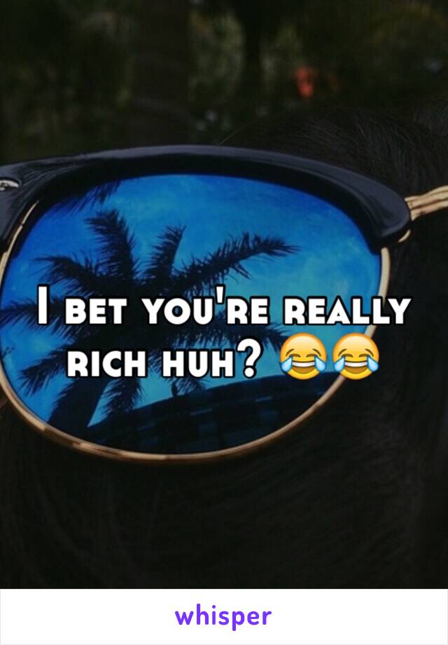 I bet you're really rich huh? 😂😂