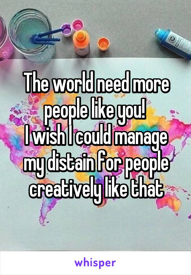 The world need more people like you! 
I wish I could manage my distain for people creatively like that