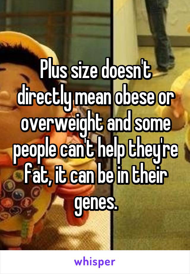 Plus size doesn't directly mean obese or overweight and some people can't help they're fat, it can be in their genes.