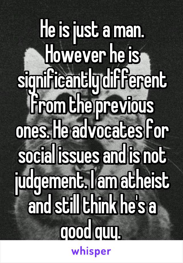 He is just a man. However he is significantly different from the previous ones. He advocates for social issues and is not judgement. I am atheist and still think he's a good guy. 