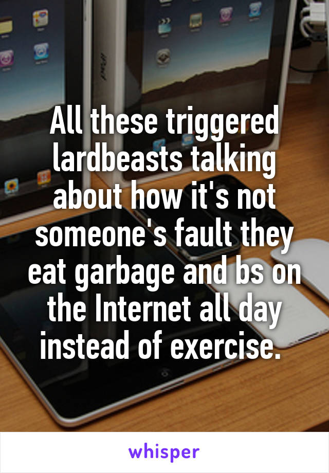 All these triggered lardbeasts talking about how it's not someone's fault they eat garbage and bs on the Internet all day instead of exercise. 