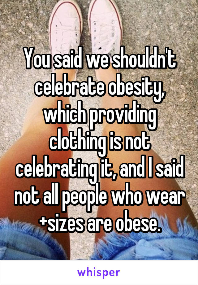 You said we shouldn't celebrate obesity, which providing clothing is not celebrating it, and I said not all people who wear +sizes are obese.