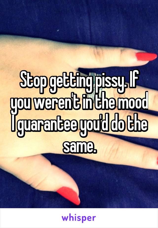 Stop getting pissy. If you weren't in the mood I guarantee you'd do the same.