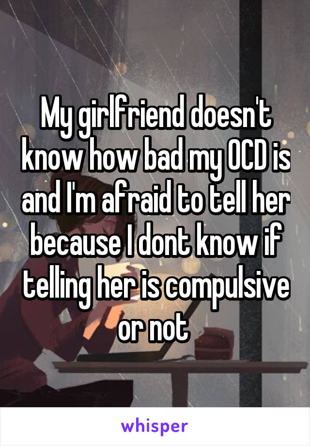 My girlfriend doesn't know how bad my OCD is and I'm afraid to tell her because I dont know if telling her is compulsive or not 