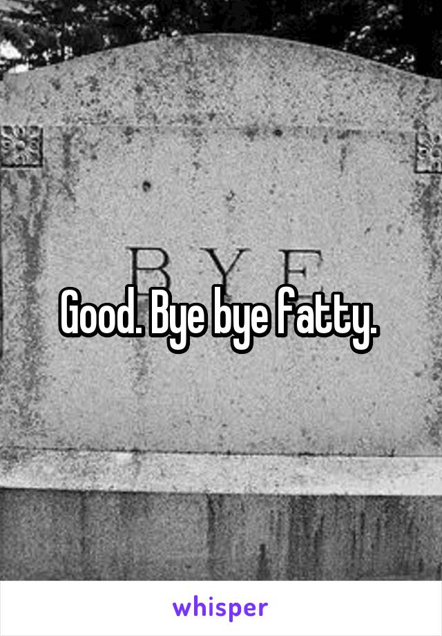 Good. Bye bye fatty. 