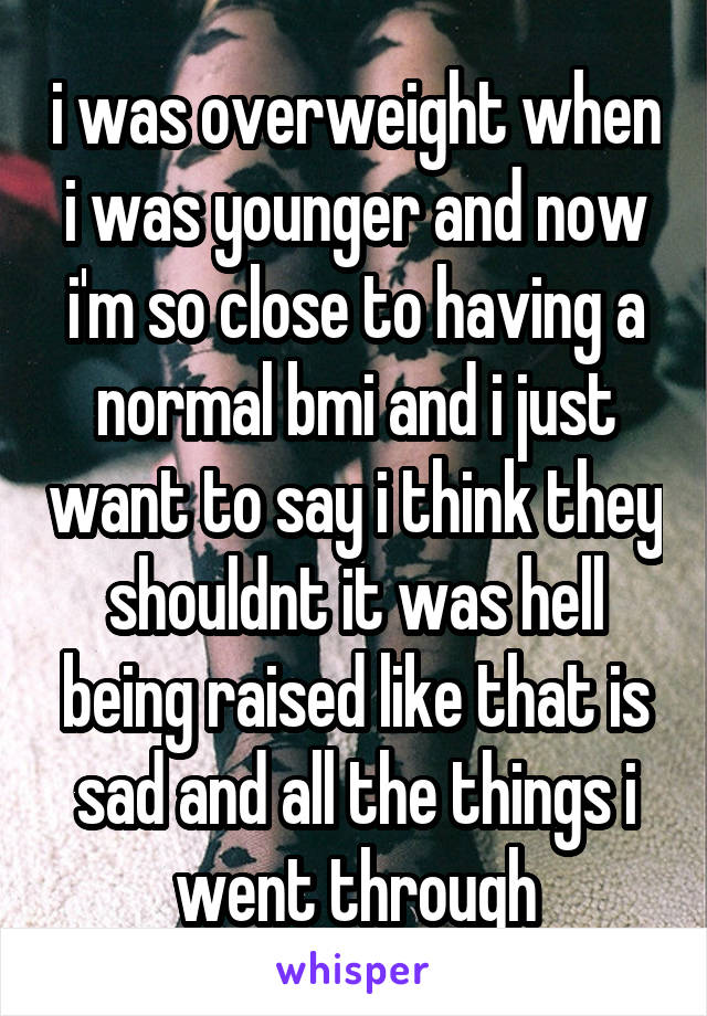 i was overweight when i was younger and now i'm so close to having a normal bmi and i just want to say i think they shouldnt it was hell being raised like that is sad and all the things i went through