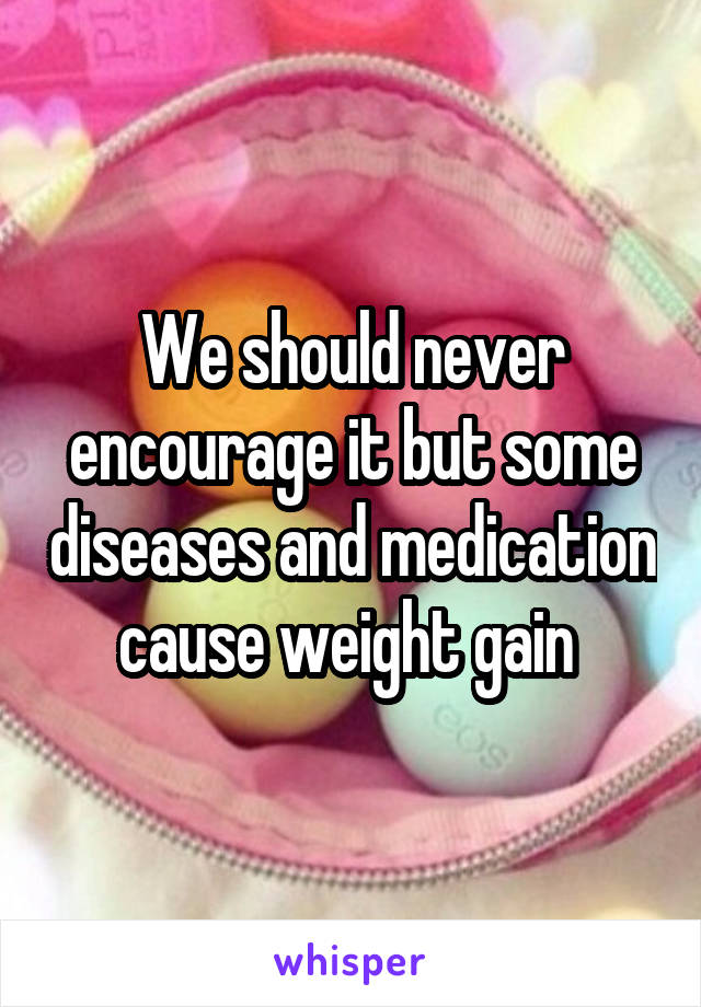 We should never encourage it but some diseases and medication cause weight gain 