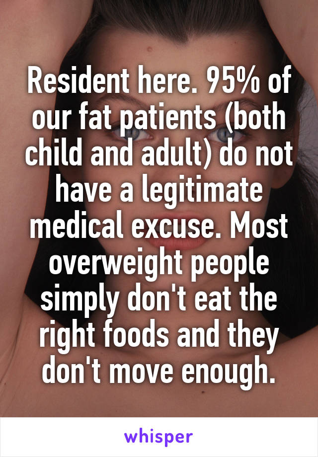 Resident here. 95% of our fat patients (both child and adult) do not have a legitimate medical excuse. Most overweight people simply don't eat the right foods and they don't move enough.