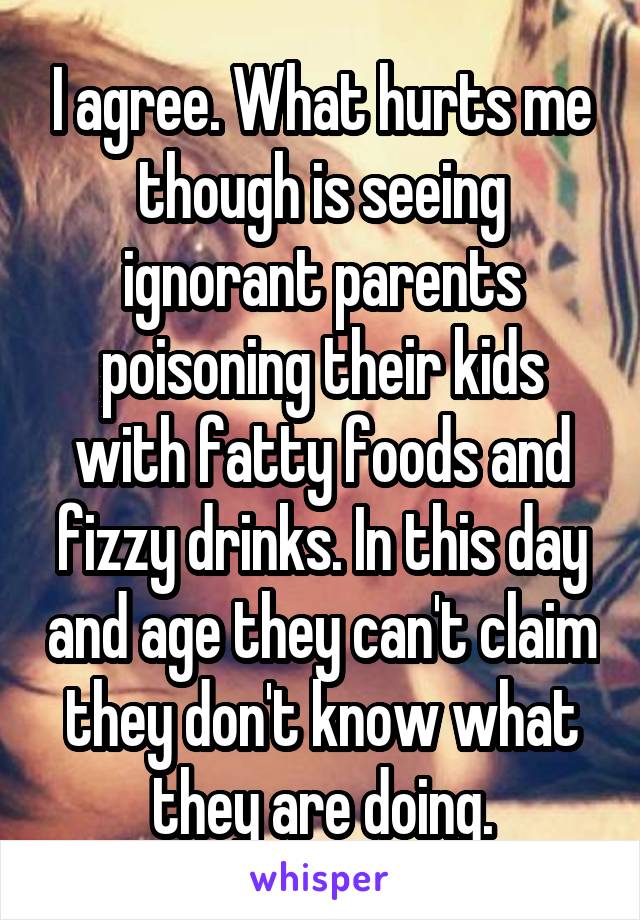 I agree. What hurts me though is seeing ignorant parents poisoning their kids with fatty foods and fizzy drinks. In this day and age they can't claim they don't know what they are doing.