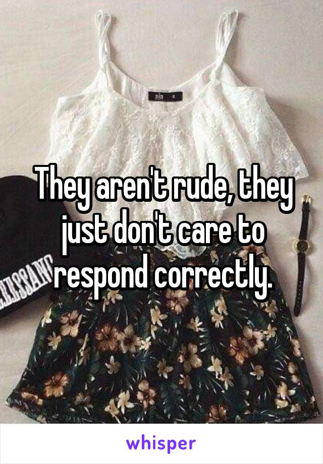 They aren't rude, they just don't care to respond correctly.