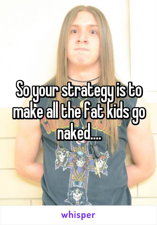 So your strategy is to make all the fat kids go naked....