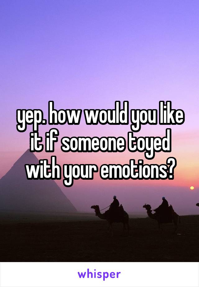 yep. how would you like it if someone toyed with your emotions?