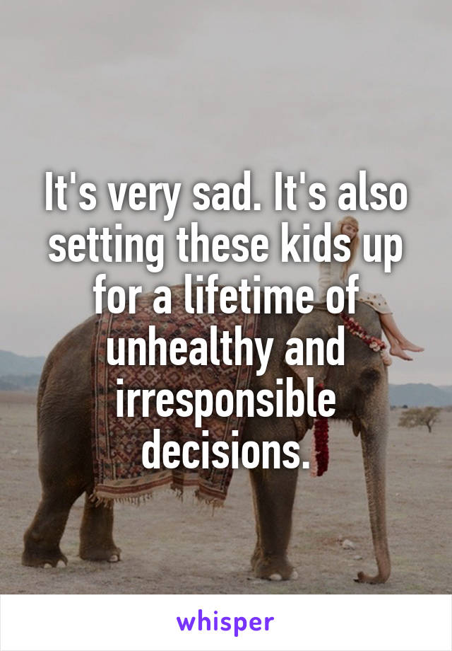 It's very sad. It's also setting these kids up for a lifetime of unhealthy and irresponsible decisions.