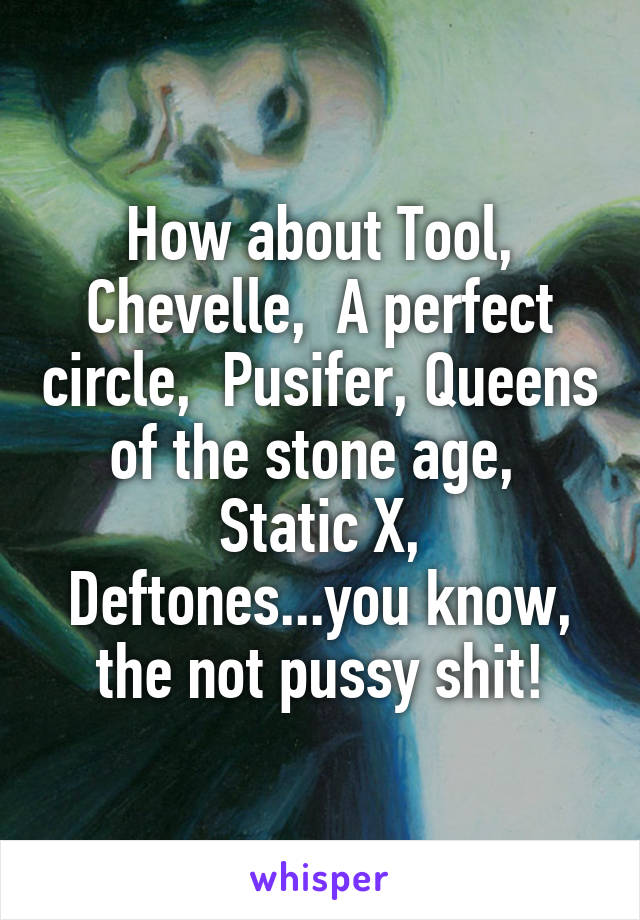 How about Tool, Chevelle,  A perfect circle,  Pusifer, Queens of the stone age,  Static X, Deftones...you know, the not pussy shit!