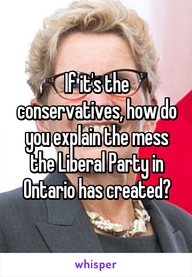 If it's the conservatives, how do you explain the mess the Liberal Party in Ontario has created?