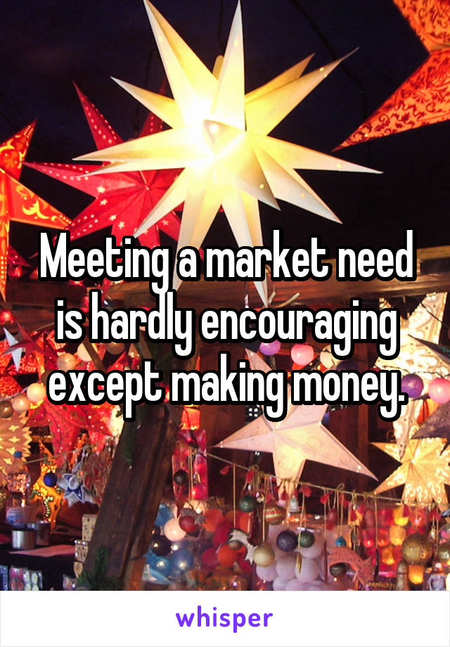 Meeting a market need is hardly encouraging except making money.