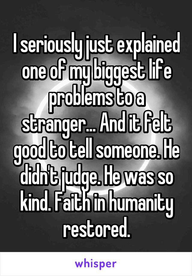 I seriously just explained one of my biggest life problems to a stranger... And it felt good to tell someone. He didn't judge. He was so kind. Faith in humanity restored.