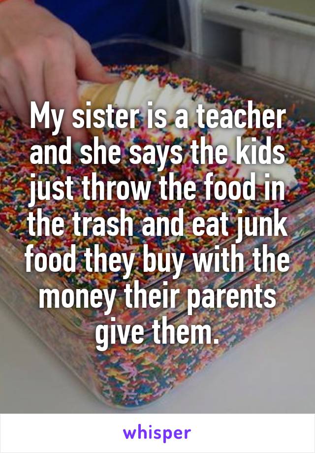 My sister is a teacher and she says the kids just throw the food in the trash and eat junk food they buy with the money their parents give them.