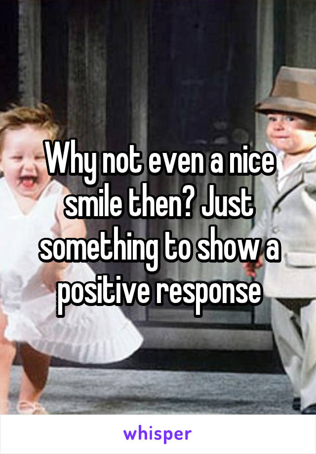 Why not even a nice smile then? Just something to show a positive response