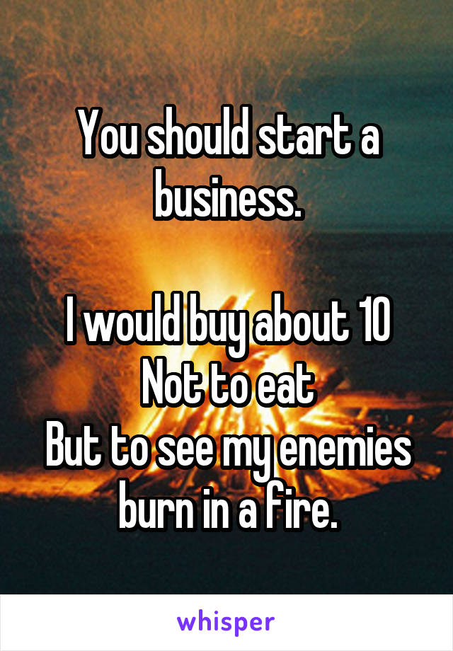 You should start a business.

I would buy about 10
Not to eat
But to see my enemies burn in a fire.