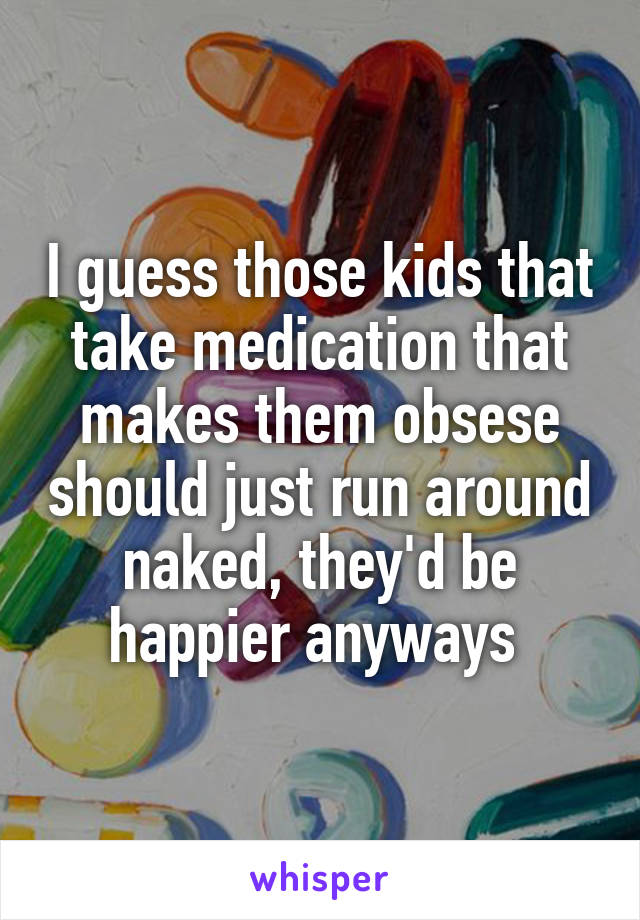 I guess those kids that take medication that makes them obsese should just run around naked, they'd be happier anyways 