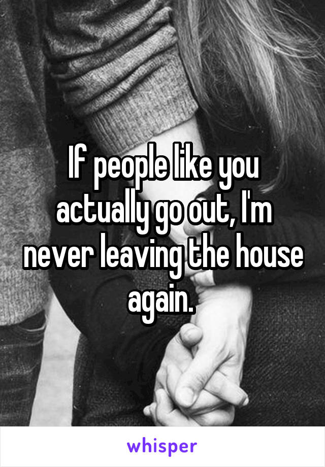 If people like you actually go out, I'm never leaving the house again. 