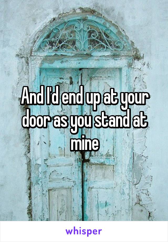 And I'd end up at your door as you stand at mine