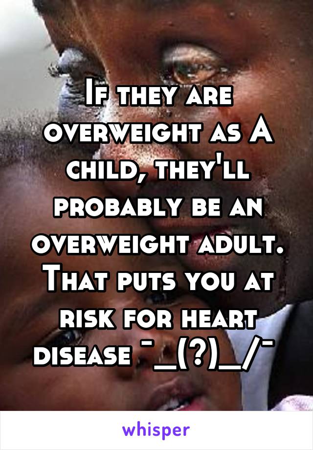 If they are overweight as A child, they'll probably be an overweight adult. That puts you at risk for heart disease ¯\_(ツ)_/¯ 