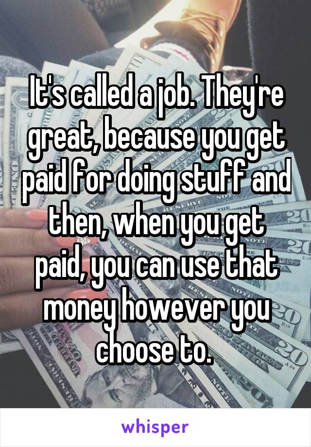 It's called a job. They're great, because you get paid for doing stuff and then, when you get paid, you can use that money however you choose to. 