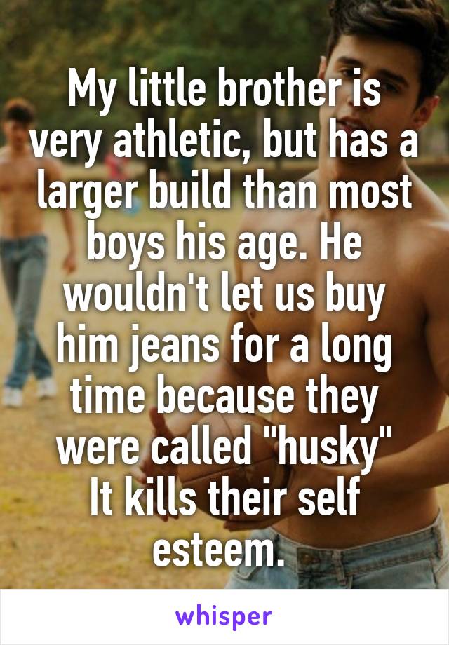 My little brother is very athletic, but has a larger build than most boys his age. He wouldn't let us buy him jeans for a long time because they were called "husky"
It kills their self esteem. 