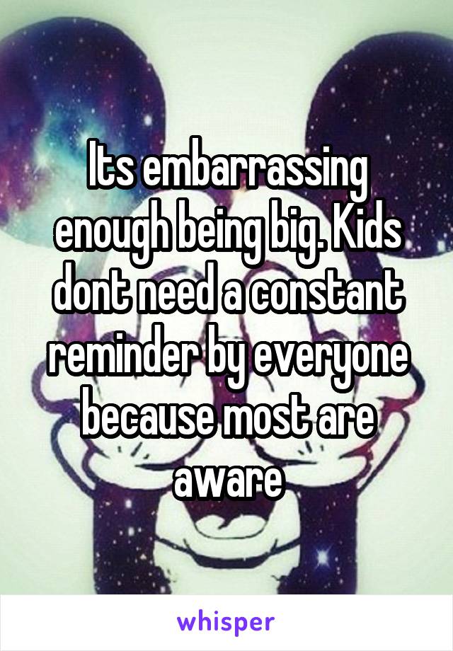 Its embarrassing enough being big. Kids dont need a constant reminder by everyone because most are aware