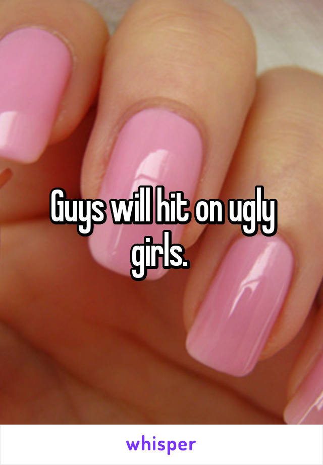 Guys will hit on ugly girls. 