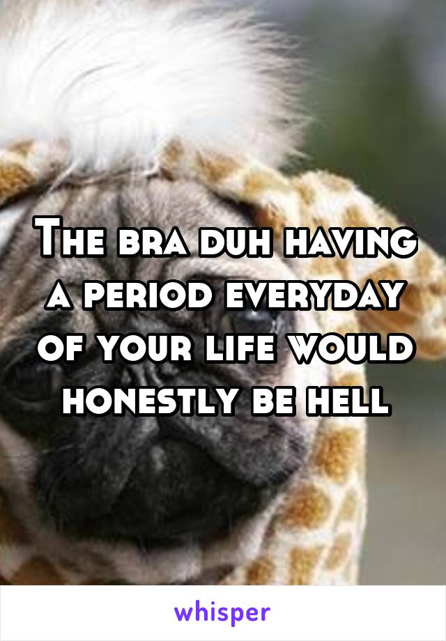 The bra duh having a period everyday of your life would honestly be hell