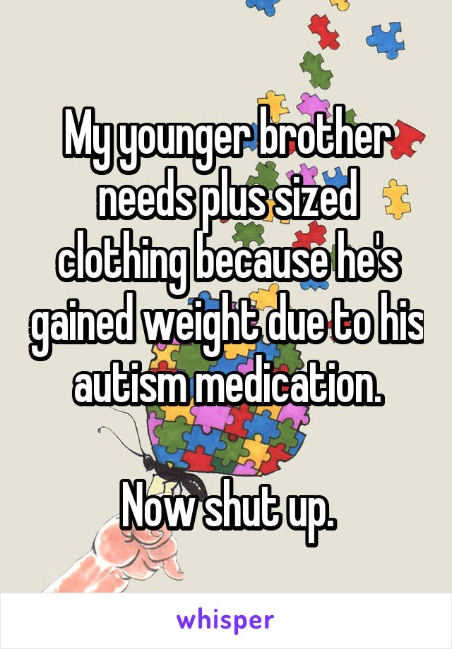 My younger brother needs plus sized clothing because he's gained weight due to his autism medication.

Now shut up.