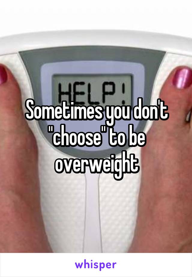 Sometimes you don't "choose" to be overweight