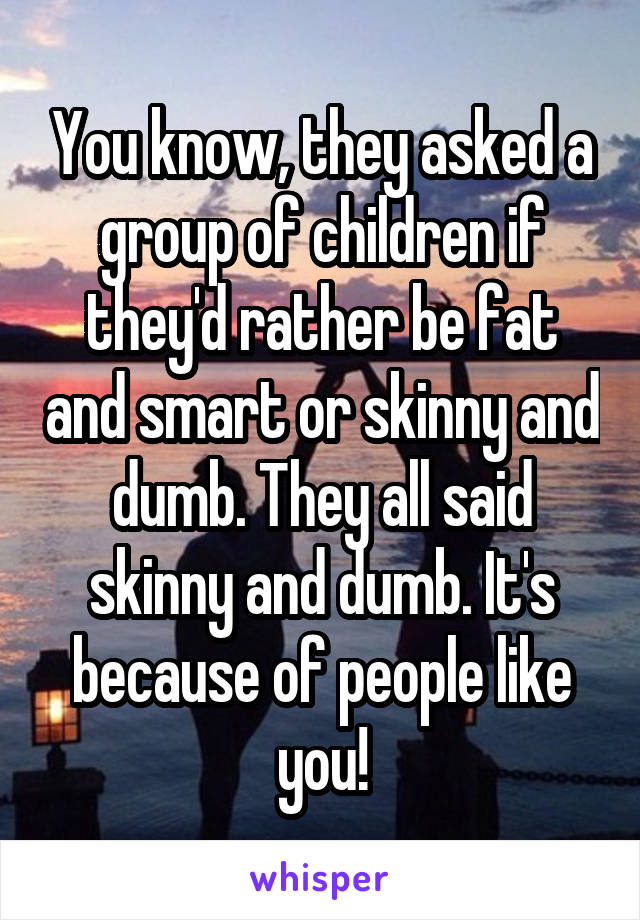 You know, they asked a group of children if they'd rather be fat and smart or skinny and dumb. They all said skinny and dumb. It's because of people like you!