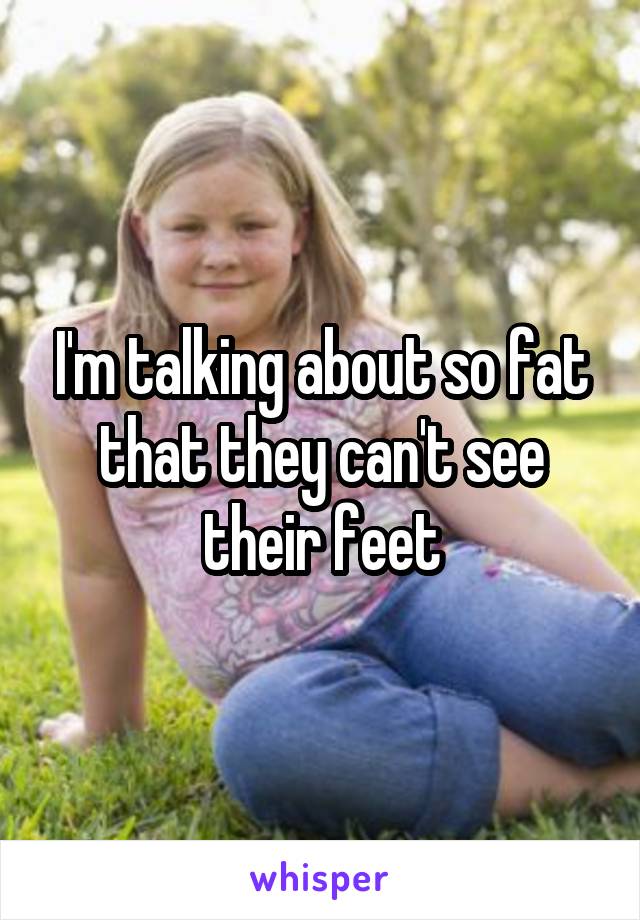 I'm talking about so fat that they can't see their feet