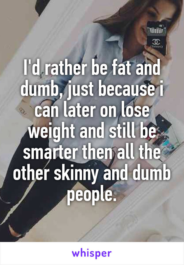 I'd rather be fat and dumb, just because i can later on lose weight and still be smarter then all the other skinny and dumb people.