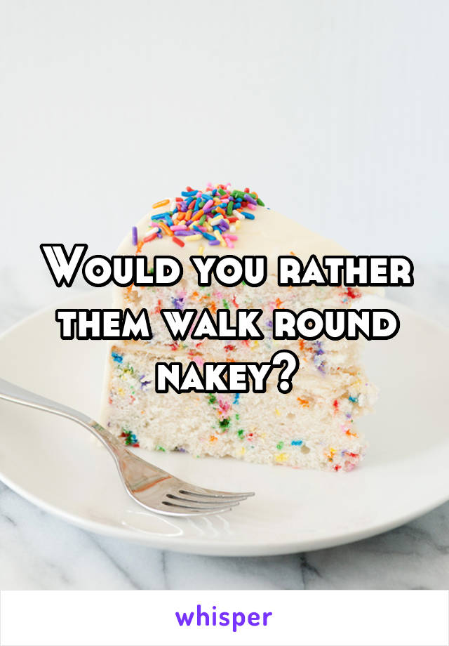 Would you rather them walk round nakey?