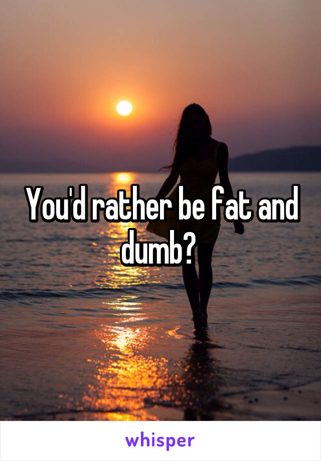 You'd rather be fat and dumb? 