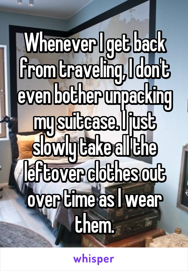 Whenever I get back from traveling, I don't even bother unpacking my suitcase. I just slowly take all the leftover clothes out over time as I wear them.