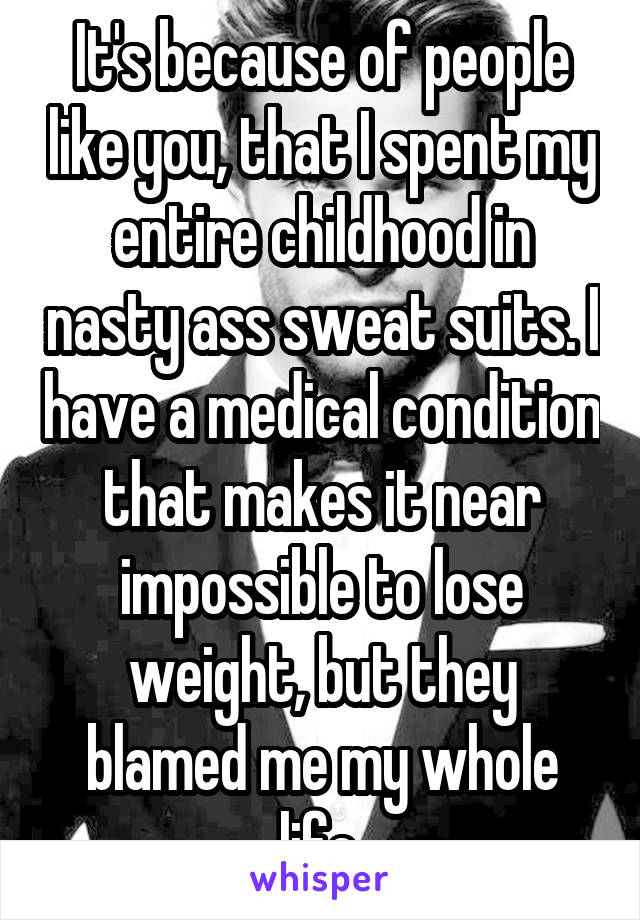 It's because of people like you, that I spent my entire childhood in nasty ass sweat suits. I have a medical condition that makes it near impossible to lose weight, but they blamed me my whole life.